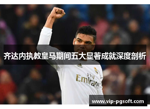 齐达内执教皇马期间五大显著成就深度剖析