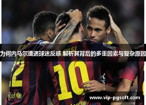 为何内马尔遭遇球迷反感 解析其背后的多重因素与复杂原因