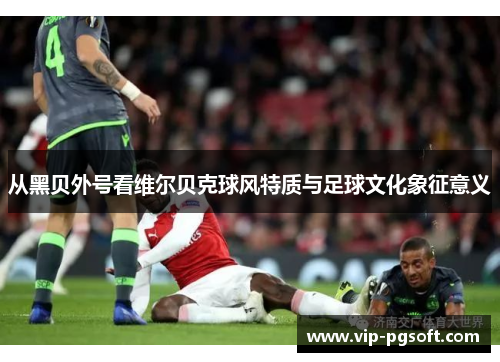 从黑贝外号看维尔贝克球风特质与足球文化象征意义